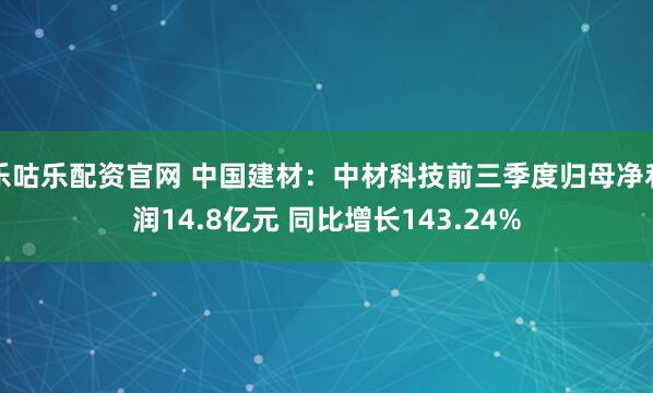 乐咕乐配资官网 中国建材：中材科技前三季度归母净利润14.8亿元 同比增长143.24%