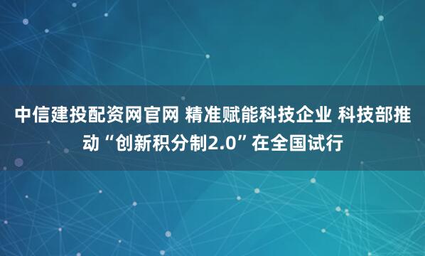 中信建投配资网官网 精准赋能科技企业 科技部推动“创新积分制2.0”在全国试行
