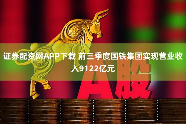 证券配资网APP下载 前三季度国铁集团实现营业收入9122亿元
