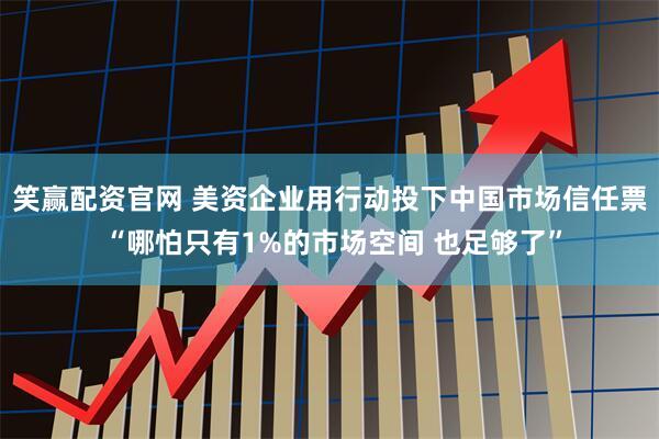 笑赢配资官网 美资企业用行动投下中国市场信任票 “哪怕只有1%的市场空间 也足够了”