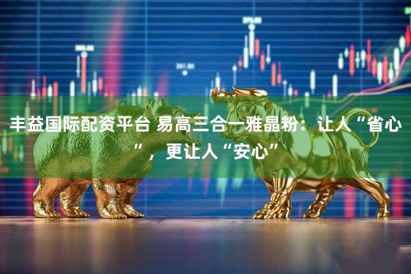 丰益国际配资平台 易高三合一雅晶粉:让人“省心”,更让人“安心”