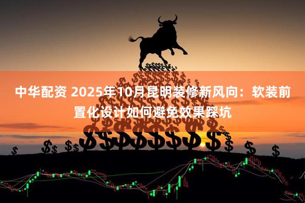 中华配资 2025年10月昆明装修新风向：软装前置化设计如何避免效果踩坑