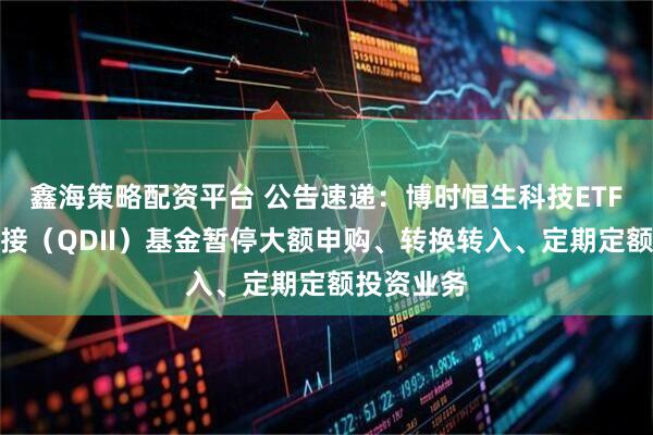 鑫海策略配资平台 公告速递：博时恒生科技ETF发起式联接（QDII）基金暂停大额申购、转换转入、定期定额投资业务