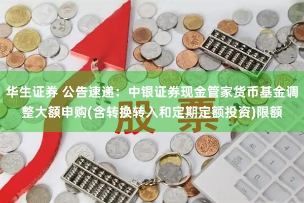 华生证券 公告速递：中银证券现金管家货币基金调整大额申购(含转换转入和定期定额投资)限额
