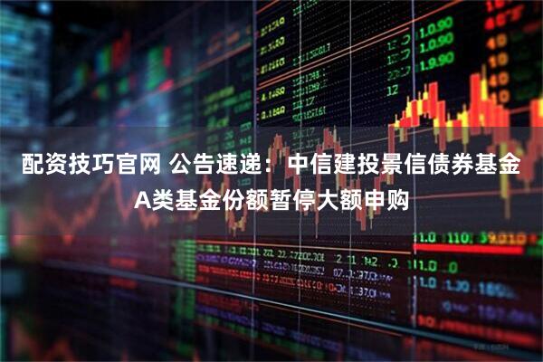 配资技巧官网 公告速递：中信建投景信债券基金A类基金份额暂停大额申购