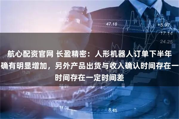 航心配资官网 长盈精密:人形机器人订单下半年比上半年确有明显增加,另外产品出货与收入确认时间存在一定时间差