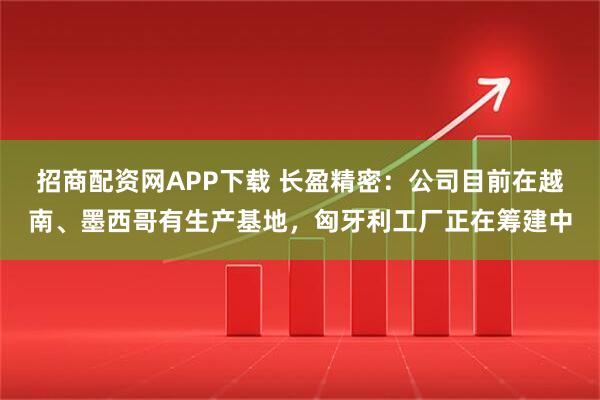 招商配资网APP下载 长盈精密：公司目前在越南、墨西哥有生产基地，匈牙利工厂正在筹建中