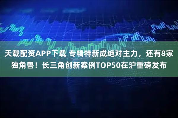 天载配资APP下载 专精特新成绝对主力，还有8家独角兽！长三角创新案例TOP50在沪重磅发布