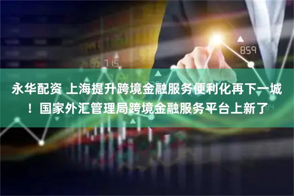 永华配资 上海提升跨境金融服务便利化再下一城！国家外汇管理局跨境金融服务平台上新了