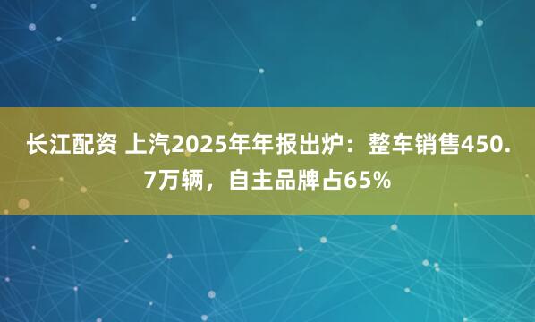 长江配资 上汽2025年年报出炉：整车销售450.7万辆，自主品牌占65%