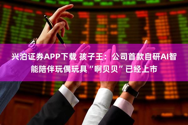 兴泊证券APP下载 孩子王:公司首款自研AI智能陪伴玩偶玩具“啊贝贝”已经上市