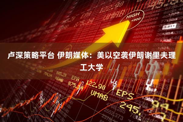 卢深策略平台 伊朗媒体：美以空袭伊朗谢里夫理工大学