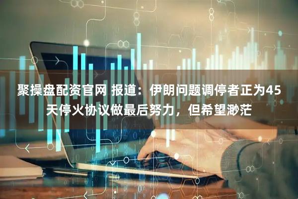 聚操盘配资官网 报道：伊朗问题调停者正为45天停火协议做最后努力，但希望渺茫