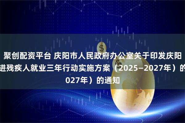 聚创配资平台 庆阳市人民政府办公室关于印发庆阳市促进残疾人就业三年行动实施方案（2025—2027年）的通知