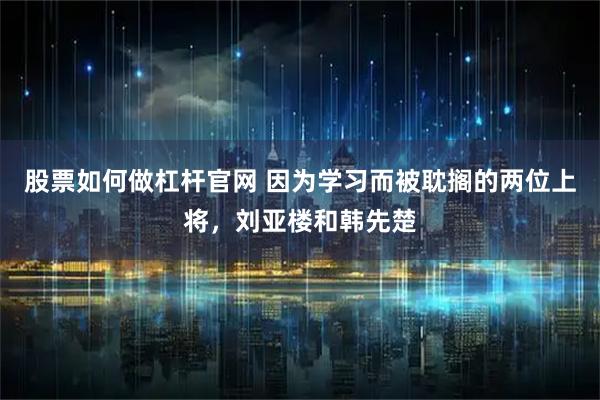 股票如何做杠杆官网 因为学习而被耽搁的两位上将，刘亚楼和韩先楚