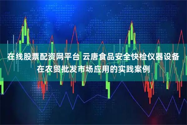 在线股票配资网平台 云唐食品安全快检仪器设备在农贸批发市场应用的实践案例