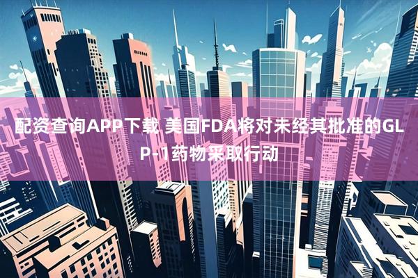 配资查询APP下载 美国FDA将对未经其批准的GLP-1药物采取行动