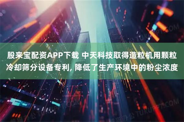 股来宝配资APP下载 中天科技取得造粒机用颗粒冷却筛分设备专利, 降低了生产环境中的粉尘浓度
