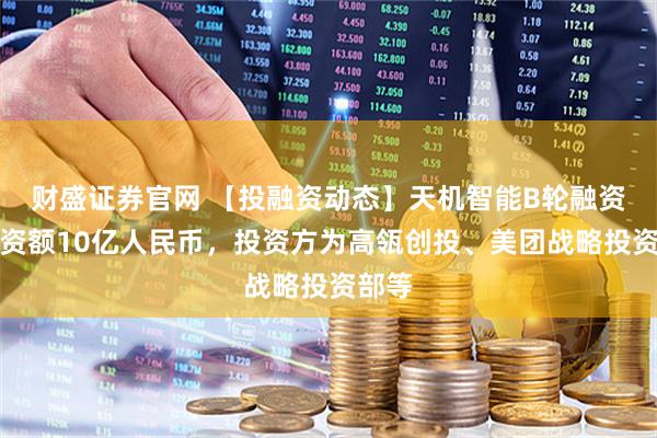 财盛证券官网 【投融资动态】天机智能B轮融资,融资额10亿人民币,投资方为高瓴创投、美团战略投资部等