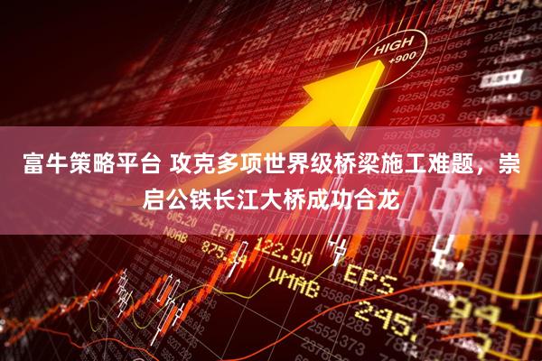富牛策略平台 攻克多项世界级桥梁施工难题，崇启公铁长江大桥成功合龙