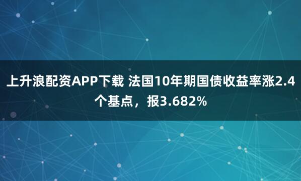 上升浪配资APP下载 法国10年期国债收益率涨2.4个基点，报3.682%