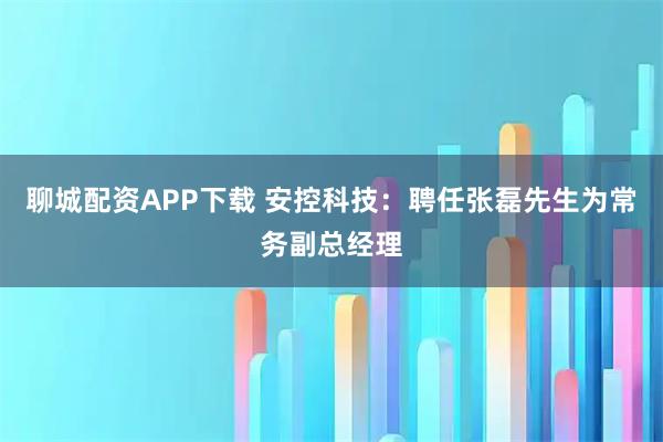 聊城配资APP下载 安控科技：聘任张磊先生为常务副总经理