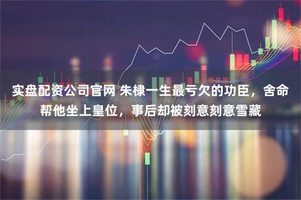 实盘配资公司官网 朱棣一生最亏欠的功臣，舍命帮他坐上皇位，事后却被刻意刻意雪藏