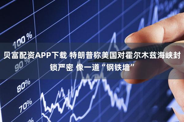 贝富配资APP下载 特朗普称美国对霍尔木兹海峡封锁严密 像一道“钢铁墙”